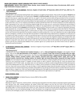 MAJOR CORE COMPANY, PROJECT HANDLING (SABIC GROUP & SAUDI ARAMCO)
SABIC AFFILIATES: Sabtank, Sharq, Hadeed, Kayan, Marafiq, Tasnee, Gulfarbi Petrochemical, Sahara Petrochemicals, SWCC, and all
major Construction Company in jubail k s a
 AL-MOTTAWA GROUP OF COMPANY: Dammam, kingdom of Saudi Arabia. 18th September,2005 to till 15th June, 2007. As a “Sr.
SALES ENGINEER”
“Job’s Responsibility”
I worked with is one of the best leading Power Tools Company in kingdom of Saudi Arabia. They are the sole agent of Dewalt Brand
in kingdom as well as Middle East I am responsible of Dewalt and HI-Force Product. We have lots of range relate with construction I
specially focusing our supporting supplier who has our agent in the eastern province who selling our product to the construction
company directly or indirectly even the walking and reliable consumer. I personally visit directly to Construction along with our
Partner company to support and resolve the problem like replacing the tools collecting the information suggesting them right tools
at the same time I also visit to company to promote our product and then we inform our Partner Company to visit the company for
better improvement of our sales and achieving company target. We also take care our construction company during shut down if
they need any items we provide them immediately basis. Above all my responsibility is not limited its includes to take care all the
power tools like which coming Dewalt Brand like grinder machine and drill machine as well as all industrial equipment like pump,
heavy equipment etc, all product are taking care with me. Hi-Force Product is the one our good product who help for lifting to the
small to big size of capacity of pipe, pump, in confine space, our duty is to visit and explain how our product are working and what
are the main function and specialty of our product compare to another product this is our main objectives also we arrange meeting
with our prestigious customer to close the deal once we feel its complicated and we understand our competitor are invole we visit
to company and make sure with our staff are available during our discussion and the shall proceed with demo to prove them how
machine are work and durability is. Our challenge are not over, as we have seen lots of general company are introduce their own
product with less price,to improve our product and improve our sales we arrange every week our internal meeting with our pro duct
specialist along with sales person even counter sales man then we discuss what are the problem we facing during selling our
product and we also collecting data-feedback from customer against our product by this we inform time to time our agency to
improve the quality of product.
 AL-MOUWASAT STAINLESS STEEL COMPANY Dammam, Kingdom of Saudi Arabian. 17th May 2001 to till 20th August, 2005 As a
“SALES ENGINEER”
“Job’s Responsibility”
I worked with one of good industrial steel stockiest Company as well as Tools and Equipments Company in the kingdom of Saudi
Arabia. They are the sole agent/distributor of the kingdom they have all kind / Grade Type of Steel S/s and Ms/ Plate, bar, Angle,
checker plate, to cover industrial requirements. Also they have main industrial product / equipments like drilling machine, milling
machine, Rolling machine, punching machine, cutter machine, automatic heavy duty drilling machine, cobalt, spare parts, all
electrical machine, electrical oven, welding machine, fire blanket, light and heavy lifting machine, along with full range of safety
products. Our main objective and responsibility is to maintain and achieved our company target by doing our best cell and cover all
industrial and contracting market in kingdom of Saudi Arabia as well as Bahrain. We focusing our client and observe their
requirement to full fill their needs. we always take care and improve our delivery system along with that we follow daily by daily
and set the meeting with end user, meet them discuss in details and to promote our product with efficiency mode, invite them to
visit our show room see our product line, we also keep in mind to generate always new and valuable customer visit them time to
time to maintain our relation long lasting. If we feel some problem arises during clarification with our product then we consult our
agent to help us support our client. we internally keep meeting end of the week discussing and arranging our shortage materials
keep a list of the pending materials and find the better ways to deliver the right materials on right time.
WORK EXPERIENCE INDIA
 INDIAN TOOS COMPANY, Faridabad Haryana, January 2000 to February2001.
As a “SALES ENGINEER”
“Job’s Responsibility”
Received all type of Industrials materials/Tools collecting Inquiry/quotation from the company and preparing best quotation and
best delivery time, after sending quotation we always follow with supplier and also we visit time to time with company
cataloged/broacher explain our product,We make daily sales reportand reporting to the branch/sales manager for monthly report.
We always keep in to the mind that every month our sales should be increase to the next month. Any technical assistance we
directly meet our sale and marketing manager to clear the product line and get more information for better perforation. Our jobs
are not to sell and forget, our jobs is sell and win the client heart to be a market leader always.
 
