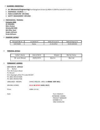  ACADEMIC CREDENTIALS
 B.E (Mechanical Engineering)fromBangaloreUniversity INDIA in 1999 Passed with FirstClass
 ADDITIONAL COURCES:------
 PGDCA (COMPUTER DIPLOMA)
 SAFETY MANAGEMENT DIPLOMA
 PROFESSIONAL TRAINING:
Computer Skills
JD EDWARDs
Micro Station
Window98/2000
MS Office Excel
Axapta Software
Emais-Software
 PASSPORT DETAILS
Passport No. # Issued At. # Date of Issue. # Date of Expiry. #
K3573928 Patna. : 21.03.2012 : 20.03.2022(F)
 PERSONAL DETAILS
Father’s Name Date of Birth Religion Marital Status
Mr. Jamil Ahmad 29/01/1975 Muslim Married
 PERMANENT ADDRESS
AHTASHAM AHMAD
At: Balhan
Post: Bishunpura Bazar
Ps: Barauli
Dist: Gopalganj,Bihar Pin code.841407
Ph. 0091-9931674589
Ph. 0091-9934427506
LANGUAGES KNOWN: (HINID, ENGLISH, URDU, & ARABIC VERY WELL
DRIVING LICENCE: (K.S.A & QATAR VALID, 2017)
Place: JUBAIL (K S A)
Date: Yours Obedient
AHTASHAM AHMAD
PRODUCT MANAGER
KHOBAR K S A
+966 531041270
 