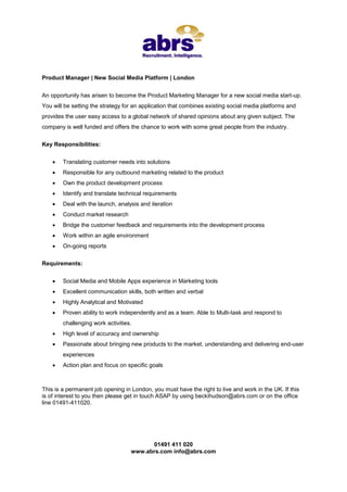 Product Manager | New Social Media Platform | London


An opportunity has arisen to become the Product Marketing Manager for a new social media start-up.
You will be setting the strategy for an application that combines existing social media platforms and
provides the user easy access to a global network of shared opinions about any given subject. The
company is well funded and offers the chance to work with some great people from the industry.


Key Responsibilities:


       Translating customer needs into solutions
       Responsible for any outbound marketing related to the product
       Own the product development process
       Identify and translate technical requirements
       Deal with the launch, analysis and iteration
       Conduct market research
       Bridge the customer feedback and requirements into the development process
       Work within an agile environment
       On-going reports


Requirements:


       Social Media and Mobile Apps experience in Marketing tools
       Excellent communication skills, both written and verbal
       Highly Analytical and Motivated
       Proven ability to work independently and as a team. Able to Multi-task and respond to
        challenging work activities.
       High level of accuracy and ownership
       Passionate about bringing new products to the market, understanding and delivering end-user
        experiences
       Action plan and focus on specific goals



This is a permanent job opening in London, you must have the right to live and work in the UK. If this
is of interest to you then please get in touch ASAP by using beckihudson@abrs.com or on the office
line 01491-411020.




                                         01491 411 020
                                   www.abrs.com info@abrs.com
 