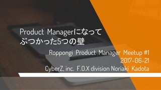Product Managerになって
ぶつかった5つの壁
Roppongi Product Manager Meetup #1
2017-06-21
CyberZ, inc. F.O.X division Noriaki Kadota
 