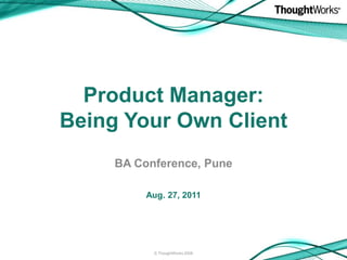 Product Manager:
Being Your Own Client
     BA Conference, Pune

          Aug. 27, 2011




           © ThoughtWorks 2008
 