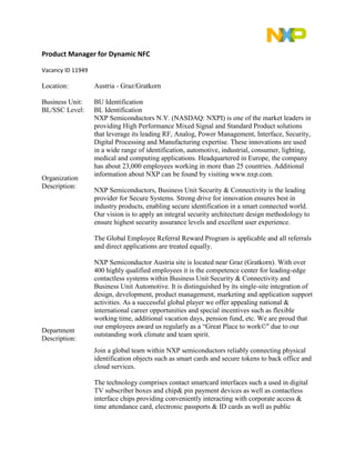 Product Manager for Dynamic NFC 
Vacancy ID 11949 
Location: 
Austria - Graz/Gratkorn 
Business Unit: 
BU Identification 
BL/SSC Level: 
BL Identification 
Organization Description: 
NXP Semiconductors N.V. (NASDAQ: NXPI) is one of the market leaders in providing High Performance Mixed Signal and Standard Product solutions that leverage its leading RF, Analog, Power Management, Interface, Security, Digital Processing and Manufacturing expertise. These innovations are used in a wide range of identification, automotive, industrial, consumer, lighting, medical and computing applications. Headquartered in Europe, the company has about 23,000 employees working in more than 25 countries. Additional information about NXP can be found by visiting www.nxp.com. NXP Semiconductors, Business Unit Security & Connectivity is the leading provider for Secure Systems. Strong drive for innovation ensures best in industry products, enabling secure identification in a smart connected world. Our vision is to apply an integral security architecture design methodology to ensure highest security assurance levels and excellent user experience. The Global Employee Referral Reward Program is applicable and all referrals and direct applications are treated equally. 
Department Description: 
NXP Semiconductor Austria site is located near Graz (Gratkorn). With over 400 highly qualified employees it is the competence center for leading-edge contactless systems within Business Unit Security & Connectivity and Business Unit Automotive. It is distinguished by its single-site integration of design, development, product management, marketing and application support activities. As a successful global player we offer appealing national & international career opportunities and special incentives such as flexible working time, additional vacation days, pension fund, etc. We are proud that our employees award us regularly as a “Great Place to work©" due to our outstanding work climate and team spirit. Join a global team within NXP semiconductors reliably connecting physical identification objects such as smart cards and secure tokens to back office and cloud services. The technology comprises contact smartcard interfaces such a used in digital TV subscriber boxes and chip& pin payment devices as well as contactless interface chips providing conveniently interacting with corporate access & time attendance card, electronic passports & ID cards as well as public  