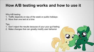 How A/B testing works and how to use it
Why A/B testing
1. Traffic depends on day of the week or public holidays
2. More than one test at a time
Tips
1. Don’t reject the results because of your your gut feeling
2. Make changes that can greatly modify user behavior
A
B
 