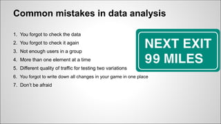 Common mistakes in data analysis
1. You forgot to сheck the data
2. You forgot to сheck it again
3. Not enough users in a group
4. More than one element at a time
5. Different quality of traffic for testing two variations
6. You forgot to write down all changes in your game in one place
7. Don’t be afraid
 