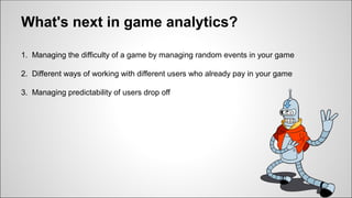 What's next in game analytics?
1. Managing the difficulty of a game by managing random events in your game
2. Different ways of working with different users who already pay in your game
3. Managing predictability of users drop off
 