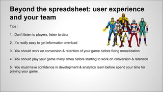 Beyond the spreadsheet: user experience
and your team
Tips :
1. Don’t listen to players, listen to data
2. It’s really easy to get information overload
3. You should work on conversion & retention of your game before fixing monetization
4. You should play your game many times before starting to work on conversion & retention
5. You must have confidence in development & analytics team before spend your time for
playing your game.
 