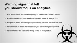Warning signs that tell
you should focus on analytics
1. Your team has no plan of developing your product for the next months.
2. You don't understand why a feature has been added to your product.
3. You plan to add a feature to your product only because you think it's cool.
4. You are not sure about the success of your latest changes in product.
5. You don't know the weak and strong points of your product.
 