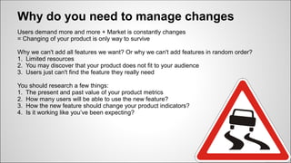Why do you need to manage changes
Users demand more and more + Market is constantly changes
= Changing of your product is only way to survive
Why we can't add all features we want? Or why we can't add features in random order?
1. Limited resources
2. You may discover that your product does not fit to your audience
3. Users just can't find the feature they really need
You should research a few things:
1. The present and past value of your product metrics
2. How many users will be able to use the new feature?
3. How the new feature should change your product indicators?
4. Is it working like you’ve been expecting?
 