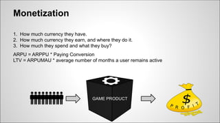 Monetization
1. How much currency they have.
2. How much currency they earn, and where they do it.
3. How much they spend and what they buy?
ARPU = ARPPU * Paying Conversion
LTV = ARPUMAU * average number of months a user remains active
GAME PRODUCT
 