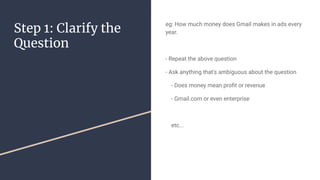 Step 1: Clarify the
Question
eg: How much money does Gmail makes in ads every
year.
- Repeat the above question
- Ask anything that's ambiguous about the question
- Does money mean pro?t or revenue
- Gmail.com or even enterprise
etc...
 