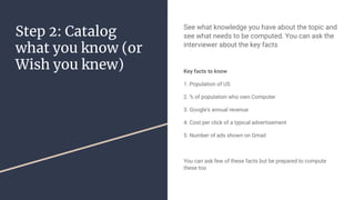 Step 2: Catalog
what you know (or
Wish you knew)
See what knowledge you have about the topic and
see what needs to be computed. You can ask the
interviewer about the key facts
Key facts to know
1. Population of US
2. % of population who own Computer
3. Google's annual revenue
4. Cost per click of a typical advertisement
5. Number of ads shown on Gmail
You can ask few of these facts but be prepared to compute
these too
 