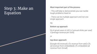 Step 3: Make an
Equation
Most important part of the process
- This will help to demonstrate you can tackle
tough problems head on
- There can be multiple approach and not one
single approach
eg:
Bottom up approach
[# of gmail users in US ] x [ annual clicks per user]
x [average revenue per click]
or
top down approach
[Google US revenue] x [% revenue from ads] x [%
ad revenue from embedded] x [% embedded ad
revenue from Gmail]
 