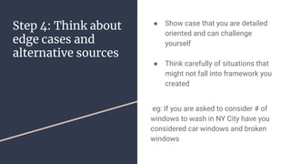 Step 4: Think about
edge cases and
alternative sources
 Show case that you are detailed
oriented and can challenge
yourself
 Think carefully of situations that
might not fall into framework you
created
eg: If you are asked to consider # of
windows to wash in NY City have you
considered car windows and broken
windows
 