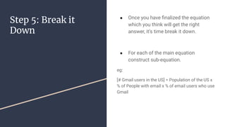 Step 5: Break it
Down
 Once you have ?nalized the equation
which you think will get the right
answer, it's time break it down.
 For each of the main equation
construct sub-equation.
eg:
[# Gmail users in the US] = Population of the US x
% of People with email x % of email users who use
Gmail
 