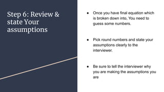 Step 6: Review &
state Your
assumptions
 Once you have final equation which
is broken down into, You need to
guess some numbers.
 Pick round numbers and state your
assumptions clearly to the
interviewer.
 Be sure to tell the interviewer why
you are making the assumptions you
are
 