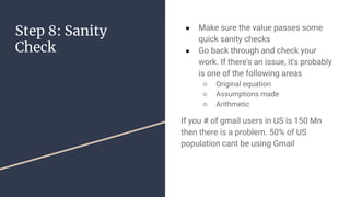 Step 8: Sanity
Check
 Make sure the value passes some
quick sanity checks
 Go back through and check your
work. If there's an issue, it's probably
is one of the following areas
 Original equation
 Assumptions made
 Arithmetic
If you # of gmail users in US is 150 Mn
then there is a problem. 50% of US
population cant be using Gmail
 