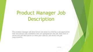 Product Manager Job
Description
This product manager job description can assist to creating a job application
that will attract job candidates who are qualified for the job. Feel free to
revise this job description to meet your specific job duties and job
requirements.
6/26/2016 1
 