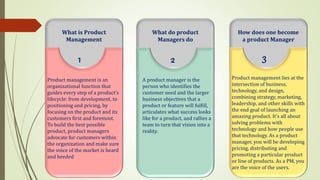 What is Product
Management
Product management is an
organizational function that
guides every step of a product’s
lifecycle: from development, to
positioning and pricing, by
focusing on the product and its
customers first and foremost.
To build the best possible
product, product managers
advocate for customers within
the organization and make sure
the voice of the market is heard
and heeded
1
What do product
Managers do
A product manager is the
person who identifies the
customer need and the larger
business objectives that a
product or feature will fulfill,
articulates what success looks
like for a product, and rallies a
team to turn that vision into a
reality.
2
How does one become
a product Manager
Product management lies at the
intersection of business,
technology, and design,
combining strategy, marketing,
leadership, and other skills with
the end goal of launching an
amazing product. It’s all about
solving problems with
technology and how people use
that technology. As a product
manager, you will be developing
pricing, distributing and
promoting a particular product
or line of products. As a PM, you
are the voice of the users.
3
 