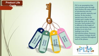 PLC is an assumption that
every product goes through
that involves the same pattern
of introduction into the
market, growth, maturity, and
decline. As the product
spends more time in the
market and it makes its way
through the cycle, its sales
increase. Each product’s PLC
is different in the length of
scope and duration, and each
product is at risk of not
making it out of the
introduction phase. However,
the company strategy should
remain consistent throughout
each of the phases.
Product Life
Cycle
 