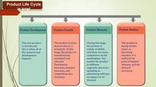Product Life Cycle
in brief
Product Development
The new product
is introduced;
this is when all of
the research and
development
happens
Product Growth
The product is more
than an idea or a
prototype. At this
stage, the product is
manufactured,
marketed, and
released.
Distribution
increases, demand
increases, and
competition also
increases.
Product Maturity
During this stage,
the product is
widely available,
and there are many
competitors in the
marketplace. You
market the product
to different
segments, but more
spending on
advertising will have
no impact on its
demand.
Product Decline
The product is
losing market
share, or
becoming
obsolete. It is
well past its
point of highest
demand, and the
demand
decreases.
 