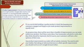 How to identify and make
product improvements?
Map feature usage to your user's product journey
Measure feature success throughout the journey
Find the correlation between feature usages and business goals
Identifying what product improvement to work on
4-step process to identify product improvement
opportunities for an existing product
It's no secret that building a quality product is hard. But keeping your
customers engaged and happy as you make product improvements is
equally hard.
At any given time, there will be more than a handful of improvements you can make
within your product. You’ll have some ideas. Your teammates will pitch in with what
they think should be improved. And of course, your customers will have a few
opinions of their own.
Any product improvement you make will not satisfy everyone. You need to pick
your battles. But taking an informed decision on which specific improvement
you should work on isn’t straight forward either.
Product improvement is the process of making
meaningful product changes that result in new
customers or increased benefits realized by
existing customers. The two most popular ways
to make product improvements are to add
new product features or improve existing ones.
 