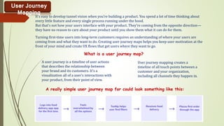 User Journey
Mapping
It's easy to develop tunnel vision when you're building a product. You spend a lot of time thinking about
every little feature and every single process running under the hood.
But that's not how your users interface with your product. They're coming from the opposite direction—
they have no reason to care about your product until you show them what it can do for them.
Turning first-time users into long-term customers requires an understanding of where your users are
coming from and what they want to do. Creating user journey maps helps you keep user motivation at the
front of your mind and create UX flows that get users where they want to go.
What is a user journey map?
A user journey is a timeline of user actions
that describes the relationship between
your brand and its customers. It's a
visualization all of a user's interactions with
your product, from their point of view.
User journey mapping creates a
timeline of all touch points between a
customer and your organization,
including all channels they happen in.
A really simple user journey map for could look something like this:
 