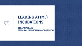 LEADING AI (ML)
INCUBATIONS
DEBAPRIYA BASU
PRINCIPAL PRODUCT MANAGER @ ZILLOW
 