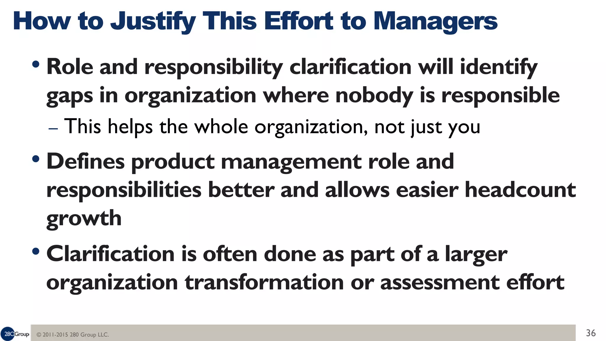 © 2011-2015 280 Group LLC. 36
• Role and responsibility clarification will identify
gaps in organization where nobody is responsible
– This helps the whole organization, not just you
• Defines product management role and
responsibilities better and allows easier headcount
growth
• Clarification is often done as part of a larger
organization transformation or assessment effort
How to Justify This Effort to Managers
 