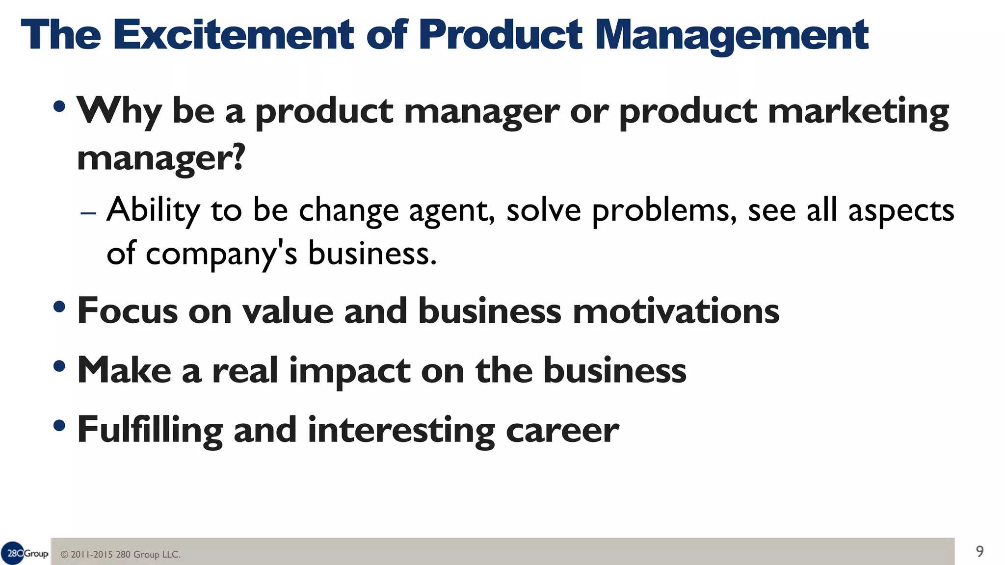 © 2011-2015 280 Group LLC. 9
• Why be a product manager or product marketing
manager?
– Ability to be change agent, solve problems, see all aspects
of company's business.
• Focus on value and business motivations
• Make a real impact on the business
• Fulfilling and interesting career
The Excitement of Product Management
 