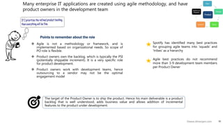 10©www.dhirenjani.com
Many enterprise IT applications are created using agile methodology, and have
product owners in the development team
 Agile is not a methodology or framework, and is
implemented based on organizational needs. So scope of
PO role is flexible.
 Product owners own the backlog, which is typically the PSI
(potentially shippable increment). It is a very specific role
for product development.
 Product owners work with development teams, hence
outsourcing to a vendor may not be the optimal
engagement model
Points to remember about the role
Spotify has identified many best practices
for grouping agile teams into ‘squads’ and
‘tribes’ as a hierarchy
The target of the Product Owner is to ship the product. Hence his main deliverable is a product
backlog that is well understood, adds business value and allows addition of incremental
features to the product under development.
Agile best practices do not recommend
more than 3-9 development team members
per Product Owner
 