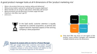 5©www.dhirenjani.com
Product Price
Place Promotion
A good product manager looks at all 4 dimensions of the ‘product marketing mix’
Entry level PMs may focus on one aspect of the
product, senior product managers will undertake
multiple initiatives across the dimensions.
PMs gain insight about their customers and markets through
research. Whether it is primary research, technology research,
competitor analysis or some similar initiative will depend on the
budget, time and business objectives for the research.
Research & analysis skills are vital for a Product Manager
In the SaaS world, customer retention is equally
important as customer acquisition, so services and
support become important aspects of the winning
company’s value proposition
• What is the product that we are creating, selling and delivering?
• What pricing model is optimal for achieving the company objectives?
• What channels are we using for sales (direct, white label, self service)?
• What promotions are we planning to increase usage and sales
(freemium, trial offers, buy 1 get 1)?
• and so on….
 