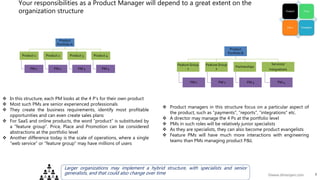 7©www.dhirenjani.com
Your responsibilities as a Product Manager will depend to a great extent on the
organization structure
Product
Portfolio A
Product 1
PM 1
Product 2
PM 2
Product 3
PM 3
Product 4
PM 4
 In this structure, each PM looks at the 4 P’s for their own product
 Most such PMs are senior experienced professionals
 They create the business requirements, identify most profitable
opportunities and can even create sales plans
 For SaaS and online products, the word “product” is substituted by
a “feature group”. Price, Place and Promotion can be considered
abstractions at the portfolio level
 Another difference today is the scale of operations, where a single
“web service” or “feature group” may have millions of users
Product
Portfolio B
Feature Group
1
PM 1
Feature Group
2
PM 2
Partnerships
PM 3
Services/
Integrations
PM 4
 Product managers in this structure focus on a particular aspect of
the product, such as “payments”, “reports”, “integrations” etc.
 A director may manage the 4 Ps at the portfolio level
 PMs in such roles will be relatively junior specialists
 As they are specialists, they can also become product evangelists
 Feature PMs will have much more interactions with engineering
teams than PMs managing product P&L
Larger organizations may implement a hybrid structure, with specialists and senior
generalists, and that could also change over time
 