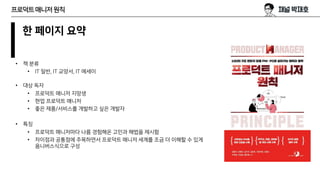 프로덕트매니저원칙
한 페이지 요약
• 책 분류
• IT 일반, IT 교양서, IT 에세이
• 대상 독자
• 프로덕트 매니저 지망생
• 현업 프로덕트 매니저
• 좋은 제품/서비스를 개발하고 싶은 개발자
• 특징
• 프로덕트 매니저마다 나름 경험해온 고민과 해법을 제시함
• 차이점과 공통점에 주목하면서 프로덕트 매니저 세계를 조금 더 이해할 수 있게
옴니버스식으로 구성
 
