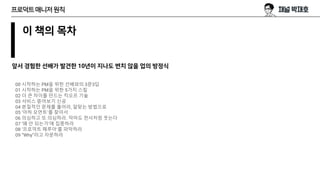 이 책의 목차
00 시작하는 PM을 위한 선배와의 3문3답
01 시작하는 PM을 위한 5가지 스킬
02 더 큰 차이를 만드는 킥오프 기술
03 서비스 뜯어보기 신공
04 본질적인 문제를 풀어라, 알맞는 방법으로
05 ‘아하 모먼트’를 찾아서
06 의심하고 또 의심하라. 악마도 천사처럼 웃는다
07 ‘왜 안 되는가’에 집중하라
08 ‘프로덕트 떼루아’를 파악하라
09 “Why”라고 자문하라
프로덕트매니저원칙
앞서 경험한 선배가 발견한 10년이 지나도 변치 않을 업의 방정식
 