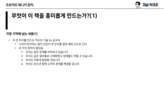무엇이 이 책을 흥미롭게 만드는가?(1)
가장 기억에 남는 내용(1)
프로덕트매니저원칙
• 더 큰 차이를 만드는 킥오프 기술 by 김수미
• 시작이 반이라는 말이 있듯이 첫 단추를 잘못 꿰면 산으로 간다
• 네 가지 원칙이 좋았음
1. 우리는 같은 문제를 바라보고 있습니다
2. 우리는 같은 결과물로 구체화했고 장애물도 피할 수 있습니다
3. 우리는 이렇게 협업할 것입니다
4. 우리는 당신과 함께 고객의 문제를 해결할 겁니다
 