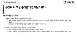 무엇이 이 책을 흥미롭게 만드는가?(2)
가장 기억에 남는 내용(2)
프로덕트매니저원칙
• 본질적인 문제를 풀어라 알맞은 방법으로 by 김승욱
• 제품 개선 순환 과정(PIC, Product Iteration Cycle)을 소개하고 단계별로 어떤 실수를 저질렀는지 분석하는 부분이 매우
좋았음
• “고민될 때: 고객문제와 핵심 원인에 집중하세요” 부분은 꼭 읽어보시길…
• 의심하고 또 의심하라. 악마도 천사처럼 웃는다 by 강형모
• 좋은 가설과 문제 정의를 위한 구체적인 사례가 많은 도움이 되었음
• 유행에 휩쓸리지 말고 현재에 집중해야 한다는 목표 수립은 프로덕트 매니저 뿐만 아니라 개발자도 새겨 들을 필요가 있음
 