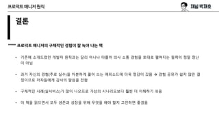 결론
**** 프로덕트 매니저의 구체적인 경험이 잘 녹아 나는 책
• 기존에 소개드렸던 개발자 원칙과는 달리 아니나 다를까 의사 소통 경험을 토대로 펼쳐지는 필력이 정말 장난
이 아님
• 과거 자신의 경험(주로 실수)을 차분하게 풀어 쓰는 에피소드에 더욱 정감이 갔음 à 경험 공유가 쉽지 않은 결
정이므로 저자들에게 감사의 말씀을 전함
• 구체적인 사례(실서비스)가 많이 나오므로 가상의 시나리오보다 훨씬 더 이해하기 쉬움
• 이 책을 읽으면서 모두 생존과 성장을 위해 무엇을 해야 할지 고민하면 좋겠음
프로덕트매니저원칙
 