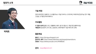 발표자 소개
기술 배경
전문 검색 엔진, 임베디드 시스템(리눅스 커널 디바이스 드라이버), 빅데이터/인공지능 연구 개발,
고성능 고가용성 데이터베이스
주요활동
IT 전문서 번역 (클린 코드, 피플웨어, 해커: 광기의 랩소디, 게임 엔진 블랙 북 등)
개발강의 (삼성전자, SK C&C, 삼성SDC, 현대자동차 기술 세미나와 교육)
활동채널
블로그: https://jhrogue.blogspot.com
슬라이드 셰어: https://www.slideshare.net/jrogue/presentations
유튜브: https://www.youtube.com/c/박재호dev
문의 jrogue@gmail.com
박재호
 