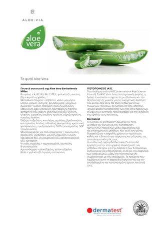 Γνωστά συστατικά της Aloe Vera Barbadensis
Miller
Βιταμίνες > Α, Β2, B3, B6, C, PP, E, φολικό οξύ, νιασίνη,
βήτα καροτίνη, χολίνη
Μεταλλικά στοιχεία > ασβέστιο, κάλιο, μαγνήσιο,
νάτριο, χαλκός, σίδηρος, ψευδάργυρος, μαγγάνιο
Αμινοξέα > λυσίνη, θρεονίνη, βαλίνη, μεθιονίνη,
ισολευκίνη, φαινυλαλανίνη, τρυπτοφάνη, Arginine,
ασπαρτικό οξύ, σερίνη, γλουταμινικό οξύ, γλυκίνη,
αλανίνη, τυροσίνη, ιστιδίνη, προλίνη, υδροξυπρολίνη,
κυστίνη, λευκίνη
Ένζυμα > οξειδάση, καταλάση, αμυλάση, βραδυκινάση,
κυτταρινάση, λιπάση, αλλινάση, φωσφατάση, κρεατινική
φωσφοκινάση, αφυδρογονάση, SGO-τρανσαμινάση, SGP
τρανσαμινάση
Μονοσακχαρίτες και πολυσακχαρίτες > ακεμαννάνη,
αραβινόζη, γαλακτόζη, μανόζη, ραμνόζη, ξυλόζη,
εξουρονικό οξύ, γλυκουρονικό οξύ, γαλακτουρονικό
οξύ, κυτταρίνη
Φυτικές στερόλες > καμπεστερόλη, λουπεόλη,
Β-σιτοστερόλη
Αμινοσάκχαρα > γλυκοζαμίνη, γαλακτοζαμίνη
Άλλα > μηλικό οξύ, λιγνίνη, σαπογενίνη
ΠΙΣΤΟΠΟΙΗΣΕΙΣ IASC
Πιστοποίηση από το IASC (International Aloe Science
Counsil). Το IASC είναι ένας επιστημονικός φορέας, η
δράση του οποίου στοχεύει στην εξάπλωση και την
αξιοποίηση της γνώσης για τις ευεργετικές ιδιότητες
του φυτού Aloe Vera. Με έδρα το Maryland των
Ηνωμένων Πολιτειών, το Ινστιτούτο IASC αποτελεί
ισχυρό φορέα πιστοποίησης των Aloe Vera προϊόντων,
σύμφωνα με αυστηρές προδιαγραφές για την ανάδειξη
της υψηλής τους ποιότητας.
Dermatest
Το Ινστιτούτο Dermatest®
ιδρύθηκε το 1978,
με στόχο τον έλεγχο και την πιστοποίηση
καλλυντικών προϊόντων μέσω δερματολογικών
και επιστημονικών μεθόδων. Κατ’ αυτό τον τρόπο,
διασφαλίζεται η ασφαλής χρήση των προϊόντων,
καθώς και η δυνατότητα σύγκρισης και μέτρησης της
αποτελεσματικότητάς τους.
Η «αυθεντική σφραγίδα Dermatest®
» αποτελεί
εγγύηση για την επιτυχημένη ολοκλήρωση των
μεθόδων ελέγχου, για την ασφάλεια των διαδικασιών
καλλιέργειας και επεξεργασίας, αλλά και την ασφάλεια
των καταναλωτών, μέσω της πιστοποιημένης
συμβατότητας με την επιδερμίδα. Τα προϊόντα που
λαμβάνουν αυτή τη σφραγίδα διακρίνονται για την
αποδεδειγμένη και πιστοποιημένη άριστη ποιότητά
τους.
Το φυτό Aloe Vera
 