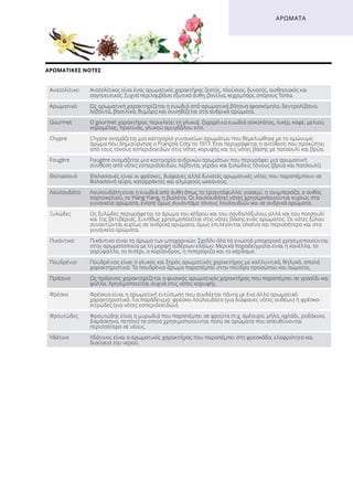 ΑΡΩΜΑΤΙΚΈΣ ΝΌΤΕΣ
ΑΡΏΜΑΤΑ
Ανατολίτικο Ανατολίτικος είναι ένας αρωματικός χαρακτήρας ζεστός, πλούσιος, δυνατός, αισθησιακός και
σαγηνευτικός. Συχνά περιλαμβάνει εξωτικά άνθη, βανίλια, κεχριμπάρι, σπόρους Tonka.
Αρωματικό Ως αρωματική χαρακτηρίζεται η ευωδιά από αρωματικά βότανα (φασκόμηλο, δεντρολίβανο,
λεβάντα, βασιλικό, θυμάρι) και συνηθίζεται στα ανδρικά αρώματα.
Gourmet Ο gourmet χαρακτήρας περικλείει τη γλυκιά, ζαχαρένια ευωδιά σοκολάτας, λικέρ, καφέ, μελιού,
καραμέλας, πραλίνας, γλυκού αμυγδάλου κλπ.
Chypre Chypre ονομάζεται μια κατηγορία γυναικείων αρωμάτων που θεμελιώθηκε με το ομώνυμο
άρωμα που δημιούργησε ο François Coty το 1917. Έτσι περιγράφεται η αντίθεση που προκύπτει
από τους τόνους εσπεριδοειδών στις νότες κορυφής και τις νότες βάσης με πατσουλί και βρύα.
Fougère Fougère ονομάζεται μια κατηγορία ανδρικών αρωμάτων που περιγράφει μια αρωματική
σύνθεση από νότες εσπεριδοειδών, λεβάντα, γεράνι και ξυλώδεις τόνους (βρύα και πατσουλί).
Θαλασσινό Θαλασσινές είναι οι φρέσκες, διάφανες αλλά δυνατές αρωματικές νότες που παραπέμπουν σε
θαλασσινή αύρα, καταρράκτες και αλμυρούς ωκεανούς.
Λουλουδάτο Λουλουδάτη είναι η ευωδιά από άνθη όπως το τριαντάφυλλο, γιασεμί, η τουμπερόζα, ο ανθός
πορτοκαλιού, το Ylang Ylang, η βιολέτα. Οι λουλουδάτες νότες χρησιμοποιούνται κυρίως στα
γυναικεία αρώματα, ενίοτε όμως συναντάμε τόνους λουλουδιών και σε ανδρικά αρώματα.
Ξυλώδες Ως ξυλώδες περιγράφεται το άρωμα του κέδρου και του σανδαλόξυλου, αλλά και του πατσουλί
και της βετιβέριας. Συνήθως χρησιμοποιείται στις νότες βάσης ενός αρώματος. Οι νότες ξύλου
συναντώνται κυρίως σε ανδρικά αρώματα, όμως επιλέγονται ολοένα και περισσότερο και στα
γυναικεία αρώματα.
Πικάντικο Πικάντικο είναι το άρωμα των μπαχαρικών. Σχεδόν όλα τα γνωστά μπαχαρικά χρησιμοποιούνται
στην αρωματοποιία με τη μορφή αιθέριων ελαίων. Μερικά παραδείγματα είναι η κανέλλα, το
γαρύφαλλο, το πιπέρι, ο κορίανδρος, η πιπερόριζα και το κάρδαμο.
Πουδρένιο Πουδρένιος είναι ο γλυκός και ξηρός αρωματικός χαρακτήρας με καλλυντικά, θηλυκά, απαλά
χαρακτηριστικά. Το πουδρένιο άρωμα παραπέμπει στην πούδρα προσώπου και σώματος.
Πράσινο Ως πράσινος χαρακτηρίζεται ο φυσικός αρωματικός χαρακτήρας που παραπέμπει σε γρασίδι και
φύλλα. Χρησιμοποιείται συχνά στις νότες κορυφής.
Φρέσκο Φρέσκια είναι η αρωματική εντύπωση που συνδέεται πάντα με ένα άλλο αρωματικό
χαρακτηριστικό. Για παράδειγμα: φρέσκο-λουλουδάτο (για διάφανες νότες ανθέων) ή φρέσκο-
κιτρώδες (για νότες εσπεριδοειδών).
Φρουτώδες Φρουτώδης είναι η μυρωδιά που παραπέμπει σε φρούτα (π.χ. σμέουρο, μήλο, αχλάδι, ροδάκινο,
δαμάσκηνο, πεπόνι) τα οποία χρησιμοποιούνται πολύ σε αρώματα που απευθύνονται
περισσότερο σε νέους.
Υδάτινο Υδάτινος είναι ο αρωματικός χαρακτήρας που παραπέμπει στη φρεσκάδα, ελαφρότητα και
διαύγεια του νερού.
 