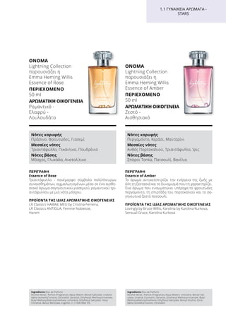 ΠΕΡΙΓΡΑΦΉ
Εssence of Rose
Τριαντάφυλλο - πανέμορφο σύμβολο πολύπλευρων
συναισθημάτων, αιχμαλωτισμένων μέσα σε ένα αισθη-
σιακό άρωμα σαγηνευτικού γιασεμιού, ρομαντικού τρι-
αντάφυλλου με μια νότα μόσχου.
ΠΡΟΪΌΝΤΑ ΤΗΣ ΊΔΙΑΣ ΑΡΩΜΑΤΙΚΉΣ ΟΙΚΟΓΈΝΕΙΑΣ
LR Classics HAWAII, MEU by Cristina Ferreira,
LR Classics ANTIGUA, Femme Noblesse,
Harem
ΌΝΟΜΑ
Lightning Collection
παρουσιάζει η
Emma Heming Willis
Essence of Rose
ΠΕΡΙΕΧΌΜΕΝΟ
50 ml
ΑΡΩΜΑΤΙΚΉ ΟΙΚΟΓΈΝΕΙΑ	
Ρομαντικό -
Ελαφρύ -
Λουλουδάτο
Ingredients (Eau de Parfum)
Alcohol denat., Parfum (Fragrance), Aqua (Water), Benzyl Salicylate, Linalool,
Alpha-Isomethyl Ionone, Citronellol, Geraniol, Ethylhexyl Methoxycinnamate,
Butyl Methoxydibenzoylmethane, Limonene, Ethylhexyl Salicylate, Hexyl
Cinnamal, Benzyl Benzoate, Eugenol, CI 17200 (Red 33)
Νότες κορυφής
Πράσινο, Φρουτώδες, Γιασεμί
Μεσαίες νότες
Τριαντάφυλλο, Πικάντικο, Πουδρένιο
Νότες βάσης
Μόσχος, Γλυκάδα, Ανατολίτικο
ΠΕΡΙΓΡΑΦΉ
Εssence of Amber
Το άρωμα αντικατοπτρίζει την ενέργεια της ζωής με
όλη τη ζεστασιά και το δυναμισμό που τη χαρακτηρίζει.
Ένα άρωμα που ενσωματώνει υπέροχα το φρουτώδες
περγαμόντο, τη σπιρτάδα του πορτοκαλιού και το σα-
γηνευτικά ζεστό πατσουλί.
ΠΡΟΪΌΝΤΑ ΤΗΣ ΊΔΙΑΣ ΑΡΩΜΑΤΙΚΉΣ ΟΙΚΟΓΈΝΕΙΑΣ
Lovingly by Bruce Willis, Karolina by Karolina Kurkova,
Sensual Grace, Karolina Kurkova
ΌΝΟΜΑ
Lightning Collection
παρουσιάζει η
Emma Heming Willis
Essence of Amber
ΠΕΡΙΕΧΌΜΕΝΟ
50 ml
ΑΡΩΜΑΤΙΚΉ ΟΙΚΟΓΈΝΕΙΑ	
Ζεστό -
Αισθησιακό
Νότες κορυφής
Περγαμόντο, Κεράσι, Μανταρίνι
Μεσαίες νότες
Ανθός Πορτοκαλιού, Τριαντάφυλλο, Ίρις
Νότες βάσης
Σπόροι Tonka, Πατσουλί, Βανίλια
Ingredients (Eau de Parfum)
Alcohol denat., Parfum (Fragrance), Aqua (Water), Limonene, Benzyl Sali-
cylate, Linalool, Coumarin, Geraniol, Ethylhexyl Methoxycinnamate, Butyl
Methoxydibenzoylmethane, Ethylhexyl Salicylate, Benzyl Alcohol, Citral,
Alpha-Isomethyl Ionone, Citronellol
1.1 ΓΥΝΑΙΚΕΊΑ ΑΡΏΜΑΤΑ -
STARS
 