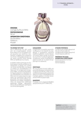 ΤΟ ΆΡΩΜΑ ΤΟΥ ΣΤΑΡ
Από το φθινόπωρο του 2011, εκτός
από τον κινηματογραφικό αστέρα
Bruce Willis με την επιτυχημένη σει-
ρά αρωμάτων και προϊόντων περι-
ποίησης, εντάχθηκε στην οικογένεια
της LR και η πανέμορφη σύζυγός του
και πρώην μοντέλο Emma Heming
Willis ως πρέσβειρα της εταιρίας.
Η αληθινή αγάπη ενέπνευσε τον διε-
θνούς φήμης σταρ Bruce Willis και τον
παρακίνησε να χαρίσει στη γυναίκα
του Emma Heming Willis ένα άρωμα
ως ένδειξη των συναισθημάτων του
προς αυτή. Το Lovingly είναι ένα άρω-
μα με πάθος, μια ερωτική εξομολόγη-
ση. Αρχικά μαγεύουν οι δροσερές νό-
τες εσπεριδοειδών για να δώσουν τη
θέση τους στο κυρίως σώμα του αρώ-
ματος που αποτελείται από επιλεγ-
μένα άνθη. Μια απαλή αίσθηση σαν-
δαλόξυλου και μόσχου προσδίδουν,
τέλος, στο άρωμα έναν αισθησιακό
χαρακτήρα. Lovingly - αφιερωμένο
από τον Bruce Willis στην αγαπημένη
του Emma Heming Willis.
ΣΧΕΔΙΑΣΜΌΣ
Ο σχεδιασμός της φιάλης μαγνητίζει
το βλέμμα με την κλασική της κομ-
ψότητα. Η χειροποίητη σατινένια
κορδέλα συμβολίζει το στενό δεσμό,
την αιώνια αγάπη μεταξύ του Bruce
και της Emma. Το τοξωτά σχεδιασμέ-
νο λογότυπο, τονίζει επιπρόσθετα τη
χαρά της ζωής και το ρομαντικό χα-
ρακτήρα του αρώματος.
ΠΕΡΙΓΡΑΦΉ
Με ένα μπουκέτο λευκών ανθών και
μια ανάσα δροσερών εσπεριδοειδών,
το άρωμα αυτό θα σας τυλίξει σε μια
αισθησιακή αύρα γεμάτη γοητεία και
χαρά για τη ζωή. Το σανδαλόξυλο και
ο μόσχος χαρίζουν επιπλέον ζεστα-
σιά και απόλυτο ρομαντισμό.
ΔΙΑΚΡΊΣΕΙΣ
Υποψήφιο για το γερμανικό βραβείο
αρωματοποιίας DUFT STARS 2012
ΣΥΝΑΦΉ ΠΡΟΪΌΝΤΑ
Lovingly by Bruce Willis Αρωματικό
Gel για το Ντούς (200 ml)
Lovingly by Bruce Willis Αρωματική
Λοσιόν Σώματος (200 ml)
ΠΡΟΪΌΝΤΑ ΤΗΣ ΊΔΙΑΣ
ΑΡΩΜΑΤΙΚΉΣ ΟΙΚΟΓΈΝΕΙΑΣ
Karolina by Karolina Kurkova
Karolina Kurkova
Femme Noblesse
Ingredients (Eau de Parfum)
Alcohol denat., Parfum (Fragrance), Aqua (Water),
Benzyl Salicylate, Ethylhexylglycerin, Hexyl
Cinnamal, Citronellol, Limonene, Linalool, Benzyl
Alcohol, Geraniol, Eugenol, Coumarin, Citral
1.1 ΓΥΝΑΙΚΕΊΑ ΑΡΏΜΑΤΑ -
STARS
ΌΝΟΜΑ	
Lovingly by Bruce Willis
ΠΕΡΙΕΧΌΜΕΝΟ
50 ml
ΑΡΩΜΑΤΙΚΉ ΟΙΚΟΓΈΝΕΙΑ	
Λουλουδάτο -
Πράσινο -
Κομψό
 