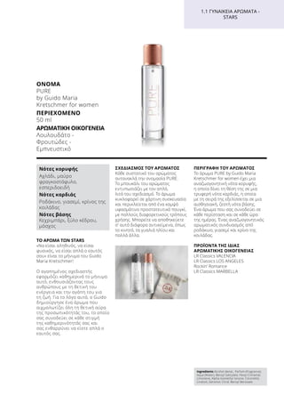 ΤΟ ΑΡΩΜΑ ΤΩΝ STARS
«Να είσαι αληθινός, να είσαι
φυσικός, να είσαι απλά ο εαυτός
σου» είναι το μήνυμα του Guido
Maria Kretschmer!
Ο αγαπημένος σχεδιαστής
εφαρμόζει καθημερινά το μήνυμα
αυτό, ενθουσιάζοντας τους
ανθρώπους με τη θετική του
ενέργεια και την αγάπη του για
τη ζωή. Για το λόγο αυτό, ο Guido
δημιούργησε ένα άρωμα που
αιχμαλωτίζει όλη τη θετική αύρα
της προσωπικότητάς του, το οποίο
σας συνοδεύει σε κάθε στιγμή
της καθημερινότητάς σας και
σας ενθαρρύνει να είστε απλά ο
εαυτός σας.
ΣΧΕΔΙΑΣΜΌΣ ΤΟΥ ΑΡΩΜΑΤΟΣ
Κάθε συστατικό του αρώματος
αντανακλά την ονομασία PURE.
Το μπουκάλι του αρώματος
εντυπωσιάζει με τον απλό,
λιτό του σχεδιασμό. Το άρωμα
κυκλοφορεί σε χάρτινη συσκευασία
και περικλείεται από ένα κομψό
υφασμάτινο προστατευτικό πουγκί,
με πολλούς διαφορετικούς τρόπους
χρήσης. Μπορείτε να αποθηκεύετε
σ’ αυτό διάφορα αντικείμενα, όπως
το κινητό, τα γυαλιά ηλίου και
πολλά άλλα.
ΠΕΡΙΓΡΑΦΉ ΤΟΥ ΑΡΩΜΑΤΟΣ
Το άρωμα PURE by Guido Maria
Kretschmer for women έχει μια
αναζωογονητική νότα κορυφής,
η οποία δίνει τη θέση της σε μια
τρυφερή νότα καρδιάς, η οποία
με τη σειρά της εξελίσσεται σε μια
αισθησιακή, ζεστή νότα βάσης.
Ένα άρωμα που σας συνοδεύει σε
κάθε περίσταση και σε κάθε ώρα
της ημέρας. Ένας αναζωογονητικός
αρωματικός συνδυασμός από
ροδάκινο, γιασεμί και κρίνο της
κοιλάδας.
ΠΡΟΪΟΝΤΑ ΤΗΣ ΙΔΙΑΣ
ΑΡΩΜΑΤΙΚΗΣ ΟΙΚΟΓΕΝΕΙΑΣ
LR Classics VALENCIA
LR Classics LOS ANGELES
Rockin’ Romance
LR Classics MARBELLA
1.1 ΓΥΝΑΙΚΕΊΑ ΑΡΏΜΑΤΑ -
STARS
Ingredients Alcohol denat., Parfum (Fragrance),
Aqua (Water), Benzyl Salicylate, Hexyl Cinnamal,
Limonene, Alpha-Isomethyl Ionone, Citronellol,
Linalool, Geraniol, Citral, Benzyl Benzoate
Νότες κορυφής
Αχλάδι, μαύρο
φραγκοστάφυλο,
εσπεριδοειδή
Νότες καρδιάς
Ροδάκινο, γιασεμί, κρίνος της
κοιλάδας
Νότες βάσης
Κεχριμπάρι, ξύλο κέδρου,
μόσχος
ΌΝΟΜΑ	
PURE
by Guido Maria
Kretschmer for women
ΠΕΡΙΕΧΌΜΕΝΟ	
50 ml
ΑΡΩΜΑΤΙΚΉ ΟΙΚΟΓΈΝΕΙΑ	
Λουλουδάτο -
Φρουτώδες -
Εμπνευστικό
 