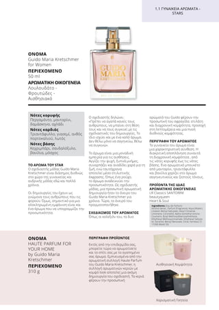 1.1 ΓΥΝΑΙΚΕΊΑ ΑΡΏΜΑΤΑ -
STARS
ΤΟ ΆΡΩΜΑ ΤΟΥ STAR
Ο σχεδιαστής μόδας Guido Maria
Kretschmer είναι διάσημος διεθνώς
στο χώρο της γυναικείας και
ανδρικής μόδας εδώ και πολλά
χρόνια.
Οι δημιουργίες του έχουν ως
γνώμονα τους ανθρώπους που τις
φορούν. Όμως, σημαντικό για μια
ολοκληρωμένη εμφάνιση είναι και
ένα άρωμα που να υπογραμμίζει την
προσωπικότητα.
Ο σχεδιαστής δηλώνει:
«Πρέπει να αγαπά κανείς τους
ανθρώπους, να μπαίνει στη θέση
τους και να τους συγκινεί με τις
σχεδιαστικές του δημιουργίες. Το
ίδιο ισχύει και με ένα καλό άρωμα.
Δεν θέλω μόνο να σαγηνεύω, θέλω
να συγκινώ».
Το άρωμα είναι μια μοναδική
εμπειρία για τις αισθήσεις.
Αγγίζει την ψυχή, ξυπνά μνήμες,
συναρπάζει και αναδίδει χαρά για τη
ζωή, ενώ ταυτόχρονα
αποτελεί μέσο στιλιστικής
έκφρασης. Όπως ένα ρούχο,
το άρωμα αναδεικνύει την
προσωπικότητα. Ως σχεδιαστής
μόδας, μια προσωπική αρωματική
δημιουργία ήταν το όνειρο του
Guido Maria Kretschmer για
χρόνια. Τώρα, το όνειρό του
πραγματοποιήθηκε.
ΣΧΕΔΙΑΣΜΌΣ ΤΟΥ ΑΡΩΜΑΤΟΣ
Όπως οι κολεξιόν του, τα δυο
αρώματά του Guido φέρουν την
προσωπική του σφραγίδα: στιλάτη
και διαχρονική κομψότητα, προσοχή
στη λεπτομέρεια και μια πνοή
διεθνούς κομψότητας.
ΠΕΡΙΓΡΑΦΉ ΤΟΥ ΑΡΩΜΑΤΟΣ
Το γυναικείο του άρωμα είναι
μια χαρακτηριστική σύνθεση. Η
διακριτική αποπλάνηση συναντά
τη διαχρονική κομψότητα , από
τις νότες κορυφής έως τις νότες
βάσης. Ένα αρωματικό μπουκέτο
από μανταρίνι, τριαντάφυλλο
και βανίλια χαρίζει στο άρωμα
σαγηνευτικούς και ζεστούς τόνους.
ΠΡΟΪΌΝΤΑ ΤΗΣ ΊΔΙΑΣ
ΑΡΩΜΑΤΙΚΉΣ ΟΙΚΟΓΈΝΕΙΑΣ
LR Classics SANTORINI
beautyqueen
Heart  Soul
Pseudonym
Νότες κορυφής
Περγαμόντο, μανταρίνι,
δαμάσκηνο, αχλάδι
Νότες καρδιάς
Τριαντάφυλλο, γιασεμί, ανθός
πορτοκαλιού, λωτός
Νότες βάσης
Κεχριμπάρι, σανδαλόξυλο,
βανίλια, μόσχος
ΌΝΟΜΑ	
HAUTE PARFUM FOR
YOUR HOME
by Guido Maria
Kretschmer
ΠΕΡΙΕΧΌΜΕΝΟ	
310 g
ΠΕΡΙΓΡΑΦΗ ΠΡΟΪΟΝΤΟΣ
Εκτός από την επιδερμίδα σας,
μπορείτε τώρα να αρωματίσετε
και το σπίτι σας με το αγαπημένο
σας άρωμα. Εμπνευσμένα από την
αρωματική συλλογή Haute Parfum
του Guido Maria Kretschmer, η
συλλογή αρωματικών κεριών με
κομψό look αποτελεί μια ακόμη
δημιουργία του σχεδιαστή. Τα κεριά
φέρουν την προσωπική
Αισθησιακή Κομψότητα
Χαρισματική Γοητεία
ΌΝΟΜΑ	
Guido Maria Kretschmer
for Women
ΠΕΡΙΕΧΌΜΕΝΟ	
50 ml
ΑΡΩΜΑΤΙΚΉ ΟΙΚΟΓΈΝΕΙΑ	
Λουλουδάτο -
Φρουτώδες -
Αισθησιακό
Ingredients (Eau de Parfum)
Alcohol denat., Parfum (Fragrance), Aqua (Water),
Linalool, Benzyl Salicylate, Hexyl Cinnamal,
Limonene, Citronellol, Alpha-Isomethyl Ionone,
Coumarin, Butyl Methoxydibenzoylmethane,
Ethylhexyl Methoxycinnamate, Ethylhexyl Salicyla-
te, Geraniol, Benzyl Benzoate, Citral, Farnesol, CI
17200 (Redd 33)
 