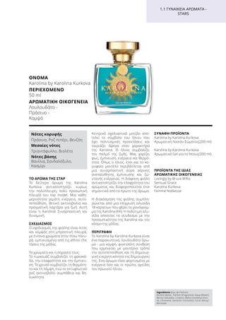 ΤΟ ΆΡΩΜΑ ΤΗΣ ΣΤΑΡ
Το δεύτερο άρωμα της Karolina
Kurkova αντικατοπτρίζει κυρίως
την πολύπλευρη, πολύ προσωπική
πλευρά του top model. Μια καθη-
μερινότητα γεμάτη ενέργεια, αυτο-
πεποίθηση, θετική ακτινοβολία και
πραγματική λαχτάρα για ζωή. Αυτή
είναι η Karolina! Συναρπαστική και
δυναμική.
ΣΧΕΔΙΑΣΜΌΣ
Ο σχεδιασμός της φιάλης είναι λιτός
και κομψός στη μπροστινή πλευρά,
με έντονα χρώματα στην πίσω πλευ-
ρά, εμπνευσμένα από τις ethno chic
τάσεις της μόδας.
Τα χρώματα και η σημασία τους:
Tο τυρκουάζ συμβολίζει τη φρεσκά-
δα, την ελαφρότητα και την έμπνευ-
ση. Το χρυσό συμβολίζει τη θερμότη-
τα και τη λάμψη, ενώ το εκτυφλωτικό
ροζ ακτινοβολεί συμπάθεια και θη-
λυκότητα.
Κεντρικό σχεδιαστικό μοτίβο απο-
τελεί το σύμβολο του ήλιου που
έχει πολιτισμικές προεκτάσεις και
ταιριάζει άψογα στον χαρακτήρα
της Karolina. Ο ήλιος συμβολίζει
τον παλμό της ζωής. Μας χαρίζει
φως, έμπνευση, ενέργεια και θερμό-
τητα. Όπως ο ήλιος, έτσι και το κο-
ρυφαίο μοντέλο περιβάλλεται από
μια συναρπαστική αύρα αέρινης
ανεπαίσθητης έμπνευσης και ζω-
ντανής ενέργειας. Η διάφανη φιάλη
αντικατοπτρίζει την ελαφρότητα του
αρώματος και διαφοροποιείται έτσι
σημαντικά από το πρώτο της άρωμα.
Η διακόσμηση της φιάλης συμπλη-
ρώνεται από μια επίχρυση αλυσίδα
18 καρατίων που φέρει το μονόγραμ-
μα της Karolina (KK). Η πολύτιμη αλυ-
σίδα αποτελεί το σύνδεσμο με την
προσωπικότητα της Karolina και τον
κόσμο της μόδας.
ΠΕΡΙΓΡΑΦΉ
Το Karolina by Karolina Kurkova είναι
ένα παρακινητικό, λουλουδάτο άρω-
μα - μια κομψή, φινετσάτη σύνθεση
που ερμηνεύει με μοντέρνο τρόπο
την αυτοπεποίθηση και τη δημιουρ-
γική ενεργητικότητα της δημιουργού
της. Ένα άρωμα τόσο φορτισμένο με
ενέργεια όσο και οι πρώτες αχτίδες
του πρωινού ήλιου.
ΣΥΝΑΦΉ ΠΡΟΪΌΝΤΑ
Karolina by Karolina Kurkova
Αρωματική Λοσιόν Σώματος(200 ml)
Karolina by Karolina Kurkova
Αρωματικό Gel για το Ντους(200 ml)
ΠΡΟΪΌΝΤΑ ΤΗΣ ΊΔΙΑΣ
ΑΡΩΜΑΤΙΚΉΣ ΟΙΚΟΓΈΝΕΙΑΣ
Lovingly by Bruce Willis
Sensual Grace
Karolina Kurkova
Femme Noblesse
Ingredients (Eau de Parfum)
Alcohol denat., Parfum (Fragrance), Aqua (Water),
Benzyl Salicylate, Linalool, Alpha-Isomethyl Iono-
ne, Limonene, Geraniol, Citronellol, Citral, Benzyl
Benzoate
1.1 ΓΥΝΑΙΚΕΊΑ ΑΡΏΜΑΤΑ -
STARS
Νότες κορυφής
Πράσινο, Ροζ πιπέρι, Βενζόη
Μεσαίες νότες
Τριαντάφυλλο, Βιολέτα
Νότες βάσης
Βανίλια, Σανδαλόξυλο,
Κασμίρι
ΌΝΟΜΑ	
Karolina by Karolina Kurkova
ΠΕΡΙΕΧΌΜΕΝΟ	
50 ml
ΑΡΩΜΑΤΙΚΉ ΟΙΚΟΓΈΝΕΙΑ	
Λουλουδάτο -
Πράσινο -
Κομψό
 