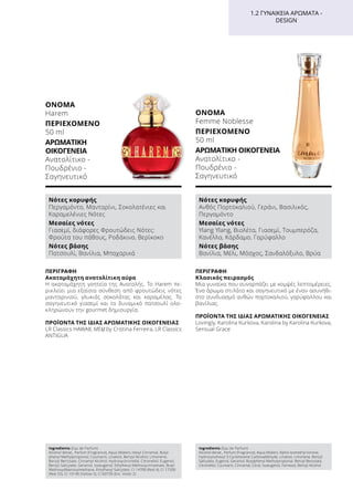 1.2 ΓΥΝΑΙΚΕΊΑ ΑΡΏΜΑΤΑ -
DESIGN
ΠΕΡΙΓΡΑΦΉ
Ακαταμάχητη ανατολίτικη αύρα
Η ακαταμάχητη γοητεία της Ανατολής. Το Harem πε-
ρικλείει μια εξαίσια σύνθεση από φρουτώδεις νότες
μανταρινιού, γλυκιάς σοκολάτας και καραμέλας. Το
σαγηνευτικό γιασεμί και το δυναμικό πατσουλί ολο-
κληρώνουν την gourmet δημιουργία.
ΠΡΟΪΌΝΤΑ ΤΗΣ ΊΔΙΑΣ ΑΡΩΜΑΤΙΚΉΣ ΟΙΚΟΓΈΝΕΙΑΣ
LR Classics HAWAII, MEU by Cristina Ferreira, LR Classics
ANTIGUA
ΌΝΟΜΑ	
Harem
ΠΕΡΙΕΧΌΜΕΝΟ
50 ml
ΑΡΩΜΑΤΙΚΉ
ΟΙΚΟΓΈΝΕΙΑ	
Ανατολίτικο -
Πουδρένιο -
Σαγηνευτικό
Ingredients (Eau de Parfum)
Alcohol denat., Parfum (Fragrance), Aqua (Water), Hexyl Cinnamal, Butyl-
phenyl Methylpropional, Coumarin, Linalool, Benzyl Alcohol, Limonene,
Benzyl Benzoate, Cinnamyl Alcohol, Hydroxycitronellal, Citronellol, Eugenol,
Benzyl Salicylate, Geraniol, Isoeugenol, Ethylhexyl Methoxycinnamate, Butyl
Methoxydibenzoylmethane, Ethylhexyl Salicylate, CI 14700 (Red 4), CI 17200
(Red 33), CI 19140 (Yellow 5), CI 60730 (Ext. Violet 2)
Νότες κορυφής
Περγαμόντο, Μανταρίνι, Σοκολατένιες και
Καραμελένιες Νότες
Μεσαίες νότες
Γιασεμί, διάφορες Φρουτώδεις Νότες:
Φρούτα του πάθους, Ροδάκινο, Βερίκοκο
Νότες βάσης
Πατσουλί, Βανίλια, Μπαχαρικά
ΠΕΡΙΓΡΑΦΉ
Κλασικός πειρασμός
Μια γυναίκα που συναρπάζει με κομψές λεπτομέρειες.
Ένα άρωμα στιλάτο και σαγηνευτικό με έναν ασυνήθι-
στο συνδυασμό ανθών πορτοκαλιού, γαρύφαλλου και
βανίλιας.
ΠΡΟΪΌΝΤΑ ΤΗΣ ΊΔΙΑΣ ΑΡΩΜΑΤΙΚΉΣ ΟΙΚΟΓΈΝΕΙΑΣ
Lovingly, Karolina Kurkova, Karolina by Karolina Kurkova,
Sensual Grace
ΌΝΟΜΑ	
Femme Noblesse
ΠΕΡΙΕΧΌΜΕΝΟ
50 ml
ΑΡΩΜΑΤΙΚΉ ΟΙΚΟΓΈΝΕΙΑ	
Ανατολίτικο -
Πουδρένιο -
Σαγηνευτικό
Ingredients (Eau de Parfum)
Alcohol denat., Parfum (Fragrance), Aqua (Water), Alpha-Isomethyl Ionone,
Hydroxyisohexyl 3-Cyclohexene Carboxaldehyde, Linalool, Limonene, Benzyl
Salicylate, Eugenol, Geraniol, Butylphenyl Methylpropional, Benzyl Benzoate,
Citronellol, Coumarin, Cinnamal, Citral, Isoeugenol, Farnesol, Benzyl Alcohol
Νότες κορυφής
Ανθός Πορτοκαλιού, Γεράνι, Βασιλικός,
Περγαμόντο
Μεσαίες νότες
Ylang Ylang, Βιολέτα, Γιασεμί, Τουμπερόζα,
Κανέλλα, Κάρδαμο, Γαρύφαλλο
Νότες βάσης
Βανίλια, Μέλι, Μόσχος, Σανδαλόξυλο, Βρύα
 