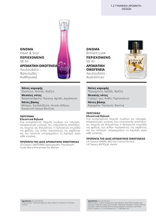 ΠΕΡΙΓΡΑΦΉ
Ελκυστικά θηλυκό
Ένα συναρπαστικό παιχνίδι ευωδιών για τολμηρές,
αποφασιστικές γυναίκες που υπαινίσσεται αποπλάνη-
ση, παιχνίδι και θηλυκότητα. Η δελεαστική σπιρτάδα
της φρέζιας, των ανθών πορτοκαλιού, της γαρδένιας
και του πατσουλί υπογραμμίζουν τη λαμπερή αύρα
κάθε γυναίκας.
ΠΡΟΪΌΝΤΑ ΤΗΣ ΊΔΙΑΣ ΑΡΩΜΑΤΙΚΉΣ ΟΙΚΟΓΈΝΕΙΑΣ
LR Classics HAWAII, MEU by Cristina Ferreira,
LR Classics ANTIQUA, Harem
ΌΝΟΜΑ
Brilliant Look
ΠΕΡΙΕΧΌΜΕΝΟ
50 ml
ΑΡΩΜΑΤΙΚΉ
ΟΙΚΟΓΈΝΕΙΑ	
Λουλουδάτο -
Ανατολίτικο
ΌΝΟΜΑ	
Heart  Soul
ΠΕΡΙΕΧΌΜΕΝΟ
50 ml
ΑΡΩΜΑΤΙΚΉ ΟΙΚΟΓΈΝΕΙΑ	
Λουλουδάτο -
Φρουτώδες -
Αισθησιακό
Ingredients (Eau de Parfum)
Alcohol denat., Parfum (Fragrance), Aqua (Water), Limonene, Citronellol,
Linalool
Ingredients (Eau de Parfum)
Alcohol denat., Parfum (Fragrance), Aqua (Water), Butyl Methoxydibenzoyl-
methane, Ethylhexyl Methoxycinnamate, Ethylhexyl Salicylate, Linalool, Benzyl
Salicylate, Alpha-Isomethyl Ionone, Benzyl Alcohol, Limonene, Citronellol,
Citral, Coumarin, CI 19140 (Yellow 5), CI 17200 (Red 33)
ΠΕΡΙΓΡΑΦΉ
Ελκυστικά θηλυκό
Ένα συναρπαστικό παιχνίδι ευωδιών για τολμηρές,
αποφασιστικές γυναίκες που υπαινίσσεται αποπλάνη-
ση, παιχνίδι και θηλυκότητα. Η δελεαστική σπιρτάδα
της φρέζιας, των ανθών πορτοκαλιού, της γαρδένιας
και του πατσουλί υπογραμμίζουν τη λαμπερή αύρα
κάθε γυναίκας.
ΠΡΟΪΌΝΤΑ ΤΗΣ ΊΔΙΑΣ ΑΡΩΜΑΤΙΚΉΣ ΟΙΚΟΓΈΝΕΙΑΣ
LR Classics SANTORINI, beautyqueen, Pseudonym,
Guido Maria Kretschmer for Women
1.2 ΓΥΝΑΙΚΕΊΑ ΑΡΏΜΑΤΑ -
DESIGN
Νότες κορυφής
Σαγκουίνι, Ανανάς, Φρέζια
Μεσαίες νότες
Φραγκοστάφυλο, Παιώνια, Αχλάδι, Δαμάσκηνο
Νότες βάσης
Μόσχος, Σανδαλόξυλο, Λευκός Κέδρος,
διακριτική Κρέμα Βανίλιας
Νότες κορυφής
Περγαμόντο, Αχλάδι, Φρέζια
Μεσαίες νότες
Γιασεμί, Ίρις, Ανθός Πορτοκαλιού
Νότες βάσης
Καραμέλα, Πατσουλί, Βανίλια
 