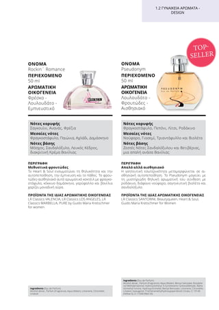 ΠΕΡΙΓΡΑΦΉ
Απαλό αλλά αισθησιακό
Η γοητευτική εσωτερικότητα μεταμορφώνεται σε αι-
σθησιακή αυτοπεποίθηση. Το Pseudonym μαγεύει με
τη μυστηριώδη θηλυκή αρωματική του σύνθεση με
ροδάκινο, διάφανο νούφαρο, σαγηνευτική βιολέτα και
σανδαλόξυλο.
ΠΡΟΪΌΝΤΑ ΤΗΣ ΊΔΙΑΣ ΑΡΩΜΑΤΙΚΉΣ ΟΙΚΟΓΈΝΕΙΑΣ
LR Classics SANTORINI, Beautyqueen, Heart  Soul,
Guido Maria Kretschmer for Women
ΌΝΟΜΑ	
Pseudonym
ΠΕΡΙΕΧΌΜΕΝΟ
50 ml
ΑΡΩΜΑΤΙΚΉ
ΟΙΚΟΓΈΝΕΙΑ	
Λουλουδάτο -
Φρουτώδες -
Αισθησιακό
ΠΕΡΙΓΡΑΦΉ
Μεθυστικά φρουτώδες
Το Heart  Soul ενσωματώνει τη θηλυκότητα και την
αυτοπεποίθηση, την έμπνευση και το πάθος. Το φρου-
τώδες-αισθησιακό αυτό αρωματικό κοκτέιλ με φραγκο-
στάφυλο, κόκκινο δαμάσκηνο, γαρύφαλλο και βανίλια
χαρίζει μοναδική αύρα.
ΠΡΟΪΌΝΤΑ ΤΗΣ ΊΔΙΑΣ ΑΡΩΜΑΤΙΚΉΣ ΟΙΚΟΓΈΝΕΙΑΣ
LR Classics VALENCIA, LR Classics LOS ANGELES, LR
Classics MARBELLA, PURE by Guido Maria Kretschmer
for women
1.2 ΓΥΝΑΙΚΕΊΑ ΑΡΏΜΑΤΑ -
DESIGN
ΌΝΟΜΑ	
Rockin´ Romance
ΠΕΡΙΕΧΌΜΕΝΟ	
50 ml
ΑΡΩΜΑΤΙΚΉ
ΟΙΚΟΓΈΝΕΙΑ	
Φρέσκο -
Λουλουδάτο -
Εμπνευστικό
TOP-
SELLER
Νότες κορυφής
Σαγκουίνι, Ανανάς, Φρέζια
Μεσαίες νότες
Φραγκοστάφυλο, Παιώνια, Αχλάδι, Δαμάσκηνο
Νότες βάσης
Μόσχος, Σανδαλόξυλο, Λευκός Κέδρος,
διακριτική Κρέμα Βανίλιας
Νότες κορυφής
Φραγκοστάφυλο, Πεπόνι, Λίτσι, Ροδάκινο
Μεσαίες νότες
Νούφαρο, Γιασεμί, Τριαντάφυλλο και Βιολέτα
Νότες βάσης
Ζεστές Νότες Σανδαλόξυλου και Βετιβέριας,
μια απαλή ανάσα Βανίλιας
Ingredients (Eau de Parfum)
Alcohol denat., Parfum (Fragrance), Aqua (Water), Limonene, Citronellol,
Linalool
Ingredients (Eau de Parfum)
Alcohol denat., Parfum (Fragrance), Aqua (Water), Benzyl Salicylate, Butylphe-
nyl Methylpropional, Hydroxyisohexyl 3-Cyclohexene Carboxaldehyde, Alpha
Isomethyl Ionone, Hydroxycitronellal, Benzyl Benzoate, Limonene, Citronellol,
Linalool, Isoeugenol, Tris(Tetramethylhydroxypiperidinol) Citrate, CI 19140
(Yellow 5), CI 17200 (Red 33)
 