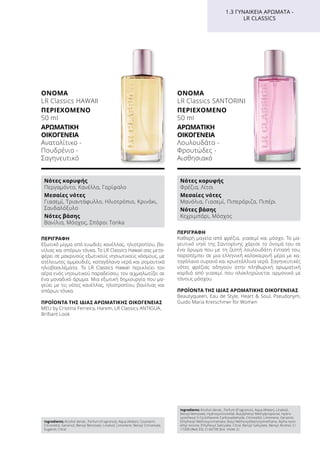 ΠΕΡΙΓΡΑΦΉ
Εξωτικό μίγμα από ευωδιές κανέλλας, ηλιοτροπίου, βα-
νίλιας και σπόρων τόνκα. Το LR Classics Hawaii σας μετα-
φέρει σε μακρινούς εξωτικούς νησιωτικούς κόσμους, με
ατέλειωτες αμμουδιές, καταγάλανα νερά και ρομαντικά
ηλιοβασιλέματα. Το LR Classics Hawaii περικλείει τον
αέρα ενός νησιωτικού παραδείσου, τον αιχμαλωτίζει σε
ένα μοναδικό άρωμα. Μια εξωτική δημιουργία που μα-
γεύει με τις νότες κανέλλας, ηλιοτροπίου, βανίλιας και
σπόρων τόνκα.
ΠΡΟΪΌΝΤΑ ΤΗΣ ΊΔΙΑΣ ΑΡΩΜΑΤΙΚΉΣ ΟΙΚΟΓΈΝΕΙΑΣ
MEU by Cristina Ferreira, Harem, LR Classics ANTIGUA,
Brilliant Look
ΌΝΟΜΑ
LR Classics HAWAII
ΠΕΡΙΕΧΌΜΕΝΟ
50 ml
ΑΡΩΜΑΤΙΚΉ
ΟΙΚΟΓΈΝΕΙΑ	
Ανατολίτικο -
Πουδρένιο -
Σαγηνευτικό
ΠΕΡΙΓΡΑΦΉ
Καθαρή μαγεία από φρέζια, γιασεμί και μόσχο. Το μα-
γευτικό νησί της Σαντορίνης χάρισε το όνομά του σε
ένα άρωμα που με τη ζεστή λουλουδάτη έντασή του,
παραπέμπει σε μια ελληνική καλοκαιρινή μέρα με κα-
ταγάλανο ουρανό και κρυστάλλινα νερά. Σαγηνευτικές
νότες φρέζιας οδηγούν στην πληθωρική αρωματική
καρδιά από γιασεμί που ολοκληρώνεται αρμονικά με
τόνους μόσχου.
ΠΡΟΪΌΝΤΑ ΤΗΣ ΊΔΙΑΣ ΑΡΩΜΑΤΙΚΉΣ ΟΙΚΟΓΈΝΕΙΑΣ
Beautyqueen, Eau de Style, Heart  Soul, Pseudonym,
Guido Maria Kretschmer for Women
ΌΝΟΜΑ
LR Classics SANTORINI
ΠΕΡΙΕΧΌΜΕΝΟ
50 ml
ΑΡΩΜΑΤΙΚΉ
ΟΙΚΟΓΈΝΕΙΑ	
Λουλουδάτο -
Φρουτώδες -
Αισθησιακό
1.3 ΓΥΝΑΙΚΕΊΑ ΑΡΏΜΑΤΑ -
LR CLASSICS
Νότες κορυφής
Περγαμόντο, Κανέλλα, Γαρίφαλο
Μεσαίες νότες
Γιασεμί, Τριαντάφυλλο, Ηλιοτρόπιο, Κρινάκι,
Σανδαλόξυλο
Νότες βάσης
Βανίλια, Μόσχος, Σπόροι Tonka
Νότες κορυφής
Φρέζια, Λίτσι
Μεσαίες νότες
Μανόλια, Γιασεμί, Πιπερόριζα, Πιπέρι
Νότες βάσης
Κεχριμπάρι, Μόσχος
Ingredients Alcohol denat., Parfum (Fragrance), Aqua (Water), Coumarin,
Citronellol, Geraniol, Benzyl Benzoate, Linalool, Limonene, Benzyl Cinnamate,
Eugenol, Citral
Ingredients Alcohol denat., Parfum (Fragrance), Aqua (Water), Linalool,
Benzyl Benzoate, Hydroxycitronellal, Butylphenyl Methylpropional, Hydro-
xyisohexyl 3-Cyclohexene Carboxaldehyde, Citronellol, Limonene, Geraniol,
Ethylhexyl Methoxycinnamate, Butyl Methoxydibenzoylmethane, Alpha-Isom-
ethyl Ionone, Ethylhexyl Salicylate, Citral, Benzyl Salicylate, Benzyl Alcohol, CI
17200 (Red 33), CI 60730 (Ext. Violet 2)
 