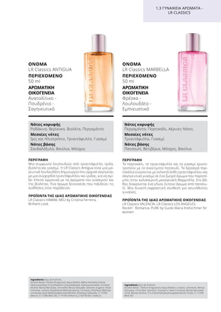 ΠΕΡΙΓΡΑΦΉ
Το πορτοκάλι, το τριαντάφυλλο και το γιασεμί ερωτο-
τροπούν με το ανεκτίμητο πατσουλί. Τα δροσερά πορ-
τοκάλια ενώνονται με εκλεκτά άνθη τριαντάφυλλου και
σαγηνευτικό γιασεμί σε ένα ζωηρό άρωμα που παραπέ-
μπει στην καλοκαιρινή μεσογειακή Μαρμπέλα. Στο βά-
θος διακρίνεται ένα γήινο, έντονο άρωμα από πατσου-
λί. Μια δυνατή εκφραστική σύνθεση για ασυνήθιστες
γυναίκες.
ΠΡΟΪΌΝΤΑ ΤΗΣ ΊΔΙΑΣ ΑΡΩΜΑΤΙΚΉΣ ΟΙΚΟΓΈΝΕΙΑΣ
LR Classics VALENCIA, LR Classics LOS ANGELES,
Rockin´ Romance, PURE by Guido Maria Kretschmer for
women
ΌΝΟΜΑ
LR Classics MARBELLA
ΠΕΡΙΕΧΌΜΕΝΟ
50 ml
ΑΡΩΜΑΤΙΚΉ
ΟΙΚΟΓΈΝΕΙΑ	
Φρέσκο -
Λουλουδάτο -
Εμπνευστικό
ΠΕΡΙΓΡΑΦΉ
Μια συμφωνία λουλουδιών από τριαντάφυλλο, ίριδα,
βιολέτα και γιασεμί. Η LR Classics Antigua είναι μια μα-
γευτικά λουλουδάτη δημιουργία που αρχικά σαγηνεύει
με μια συγχορδία τριαντάφυλλου και ίριδας, για να σμί-
ξει έπειτα αρμονικά με τα αρώματα του γιασεμιού και
της βιολέτας. Ένα άρωμα ξενοιασιάς που ταξιδεύει τις
αισθήσεις στον παράδεισο.
ΠΡΟΪΌΝΤΑ ΤΗΣ ΊΔΙΑΣ ΑΡΩΜΑΤΙΚΉΣ ΟΙΚΟΓΈΝΕΙΑΣ
LR Classics HAWAII, MEU by Cristina Ferreira,
Brilliant Look
ΌΝΟΜΑ
LR Classics ANTIGUA
ΠΕΡΙΕΧΌΜΕΝΟ
50 ml
ΑΡΩΜΑΤΙΚΉ
ΟΙΚΟΓΈΝΕΙΑ	
Ανατολίτικο -
Πουδρένιο -
Σαγηνευτικό
1.3 ΓΥΝΑΙΚΕΊΑ ΑΡΏΜΑΤΑ -
LR CLASSICS
Νότες κορυφής
Ροδάκινο, Βερίκοκο, Βιολέτα, Περγαμόντο
Μεσαίες νότες
Ίρις και Ηλιοτρόπιο, Τριαντάφυλλο, Γιασεμί
Νότες βάσης
Σανδαλόξυλο, Βανίλια, Μόσχος
Νότες κορυφής
Περγαμόντο, Πορτοκάλι, Αέρινες Νότες
Μεσαίες νότες
Τριαντάφυλλο, Γιασεμί
Νότες βάσης
Πατσουλί, Βετιβέρια, Μόσχος, Βανίλια
Ingredients (Eau de Parfum)
Alcohol denat., Parfum (Fragrance), Aqua (Water), Alpha-Isomethyl Ionone,
Hydroxyisohexyl 3-Cyclohexene Carboxaldehyde, Hydroxycitronellal, Cinnamyl
Alcohol, Benzyl Benzoate, Citronellol, Benzyl Salicylate, Geraniol, Eugenol, Hexyl
Cinnamal, Linalool, Butylphenyl Methylpropional, Cinnamal, Ethylhexyl Methoxy-
cinnamate, Butyl Methoxydibenzoylmethane, Ethylhexyl Salicylate, CI 14700
(Red 4), CI 17200 (Red 33), CI 19140 (Yellow 5), CI 60730 (Ext. Violet 2)
Ingredients (Eau de Parfum)
Alcohol denat., Parfum (Fragrance), Aqua (Water), Linalool, Limonene, Benzyl
Salicylate, Citronellol, Geraniol, Coumarin, Hexyl Cinnamal, Benzyl Benzoate,
Citral, Benzyl Alcohol, Tris (Tetramethylhydroxypiperidinol) Citrate, CI 17200
(Red 33)
 